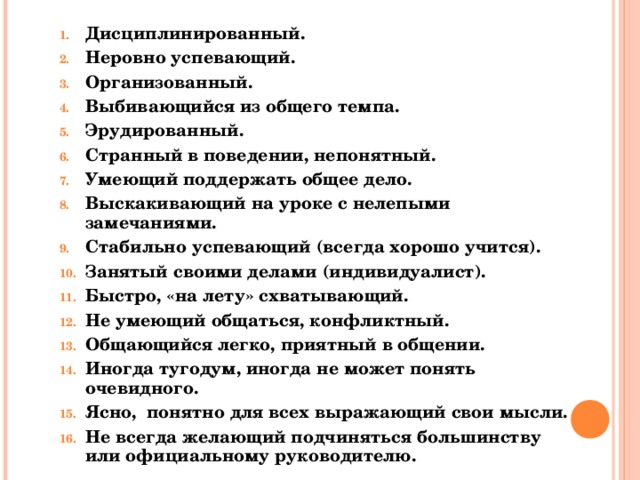 Дисциплинированный. Неровно успевающий. Организованный. Выбивающийся из общего темпа. Эрудированный. Странный в поведении, непонятный. Умеющий поддержать общее дело. Выскакивающий на уроке с нелепыми замечаниями. Стабильно успевающий (всегда хорошо учится). Занятый своими делами (индивидуалист). Быстро, «на лету» схватывающий. Не умеющий общаться, конфликтный. Общающийся легко, приятный в общении. Иногда тугодум, иногда не может понять очевидного. Ясно, понятно для всех выражающий свои мысли. Не всегда желающий подчиняться большинству или официальному руководителю.