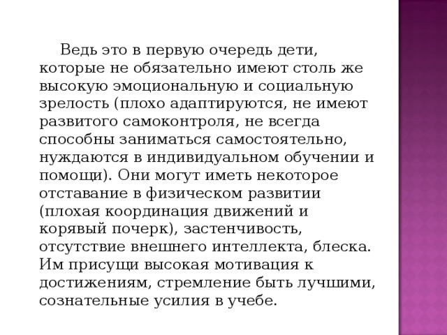 Ведь это в первую очередь дети, которые не обязательно имеют столь же высокую эмоциональную и социальную зрелость (плохо адаптируются, не имеют развитого самоконтроля, не всегда способны заниматься самостоятельно, нуждаются в индивидуальном обучении и помощи). Они могут иметь некоторое отставание в физическом развитии (плохая координация движений и корявый почерк), застенчивость, отсутствие внешнего интеллекта, блеска. Им присущи высокая мотивация к достижениям, стремление быть лучшими, сознательные усилия в учебе.