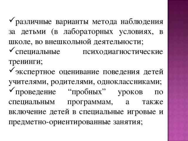 различные варианты метода наблюдения за детьми (в лабораторных условиях, в школе, во внешкольной деятельности; специальные психодиагностические тренинги; экспертное оценивание поведения детей учителями, родителями, одноклассниками; проведение “пробных” уроков по специальным программам, а также включение детей в специальные игровые и предметно-ориентированные занятия;