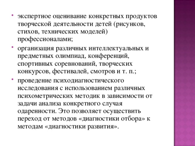 экспертное оценивание конкретных продуктов творческой деятельности детей (рисунков, стихов, технических моделей) профессионалами; организация различных интеллектуальных и предметных олимпиад, конференций, спортивных соревнований, творческих конкурсов, фестивалей, смотров и т. п.; проведение психодиагностического исследования с использованием различных психометрических методик в зависимости от задачи анализа конкретного случая одаренности. Это позволяет осуществить переход от методов «диагностики отбора» к методам «диагностики развития».