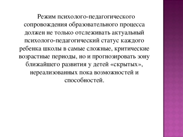 Режим психолого-педагогического сопровождения образовательного процесса должен не только отслеживать актуальный психолого-педагогический статус каждого ребенка школы в самые сложные, критические возрастные периоды, но и прогнозировать зону ближайшего развития у детей «скрытых», нереализованных пока возможностей и способностей.