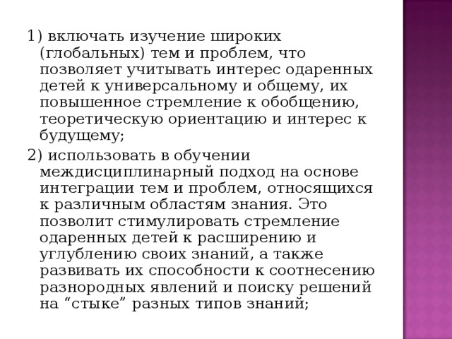 1) включать изучение широких (глобальных) тем и проблем, что позволяет учитывать интерес одаренных детей к универсальному и общему, их повышенное стремление к обобщению, теоретическую ориентацию и интерес к будущему; 2) использовать в обучении междисциплинарный подход на основе интеграции тем и проблем, относящихся к различным областям знания. Это позволит стимулировать стремление одаренных детей к расширению и углублению своих знаний, а также развивать их способности к соотнесению разнородных явлений и поиску решений на “стыке” разных типов знаний;