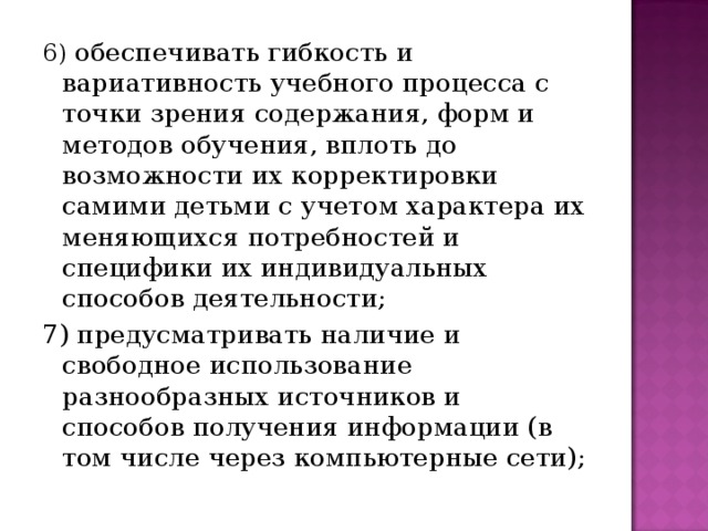 6) обеспечивать гибкость и вариативность учебного процесса с точки зрения содержания, форм и методов обучения, вплоть до возможности их корректировки самими детьми с учетом характера их меняющихся потребностей и специфики их индивидуальных способов деятельности; 7) предусматривать наличие и свободное использование разнообразных источников и способов получения информации (в том числе через компьютерные сети);