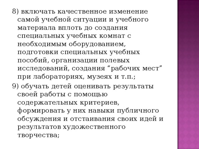 8) включать качественное изменение самой учебной ситуации и учебного материала вплоть до создания специальных учебных комнат с необходимым оборудованием, подготовки специальных учебных пособий, организации полевых исследований, создания “рабочих мест” при лабораториях, музеях и т.п.; 9) обучать детей оценивать результаты своей работы с помощью содержательных критериев, формировать у них навыки публичного обсуждения и отстаивания своих идей и результатов художественного творчества;