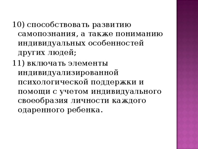 10) способствовать развитию самопознания, а также пониманию индивидуальных особенностей других людей; 11) включать элементы индивидуализированной психологической поддержки и помощи с учетом индивидуального своеобразия личности каждого одаренного ребенка.