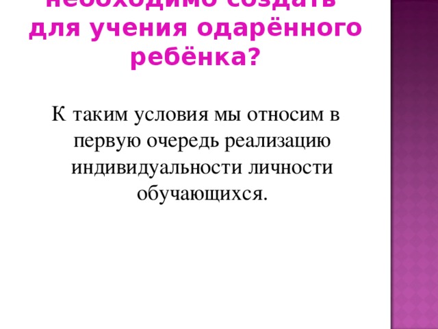 Какие условия необходимо создать  для учения одарённого ребёнка? К таким условия мы относим в первую очередь реализацию индивидуальности личности обучающихся.