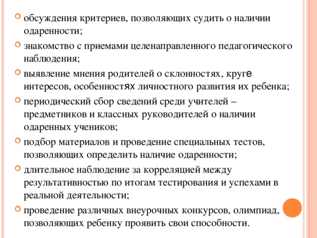 обсуждения критериев, позволяющих судить о наличии одаренности; знакомство с приемами целенаправленного педагогического наблюдения; выявление мнения родителей о склонностях, круг е интересов, особенност ях личностного развития их ребенка; периодический сбор сведений среди учителей – предметников и классных руководителей о наличии одаренных учеников; подбор материалов и проведение специальных тестов, позволяющих определить наличие одаренности; длительное наблюдение за корреляцией между результативностью по итогам тестирования и успехами в реальной деятельности; проведение различных внеурочных конкурсов, олимпиад, позволяющих ребенку проявить свои способности.