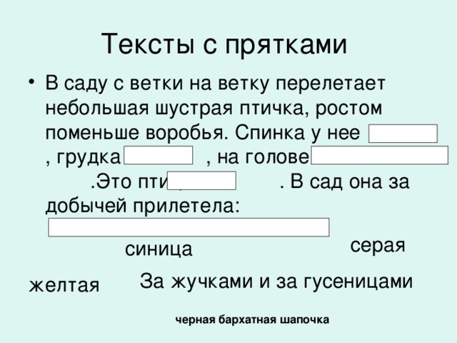 Тексты с прятками В саду с ветки на ветку перелетает небольшая шустрая птичка, ростом поменьше воробья. Спинка у нее , грудка , на голове .Это птица - . В сад она за добычей прилетела:  серая  синица За жучками и за гусеницами желтая  черная бархатная шапочка