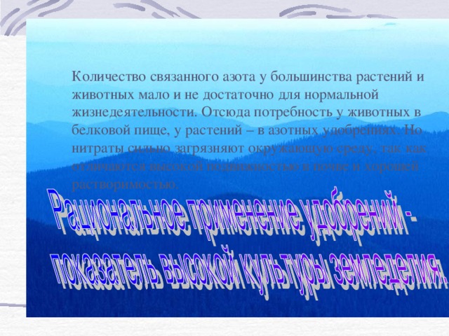 Количество связанного азота у большинства растений и животных мало и не достаточно для нормальной жизнедеятельности. Отсюда потребность у животных в белковой пище, у растений – в азотных удобрениях. Но нитраты сильно загрязняют окружающую среду, так как отличаются высокой подвижностью в почве и хорошей растворимостью.