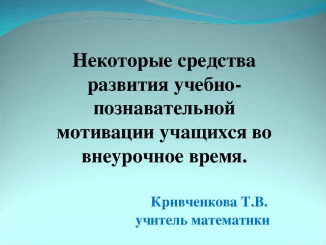 Некоторые средства развития учебно- познавательной мотивации учащихся во внеурочное время.   Кривченкова Т.В.  учитель математики