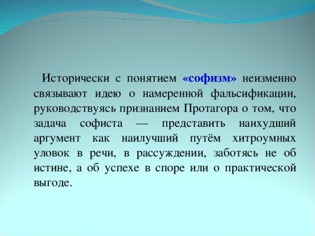 Исторически с понятием «софизм» неизменно связывают идею о намеренной фальсификации, руководствуясь признанием Протагора о том, что задача софиста — представить наихудший аргумент как наилучший путём хитроумных уловок в речи, в рассуждении, заботясь не об истине, а об успехе в споре или о практической выгоде.