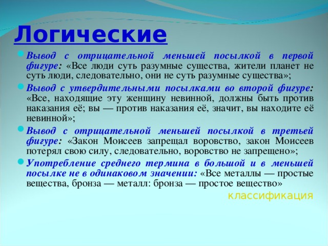 Логические Вывод с отрицательной меньшей посылкой в первой фигуре : «Все люди суть разумные существа, жители планет не суть люди, следовательно, они не суть разумные существа»; Вывод с утвердительными посылками во второй фигуре : «Все, находящие эту женщину невинной, должны быть против наказания её; вы — против наказания её, значит, вы находите её невинной»; Вывод с отрицательной меньшей посылкой в третьей фигуре : «Закон Моисеев запрещал воровство, закон Моисеев потерял свою силу, следовательно, воровство не запрещено»; Употребление среднего термина в большой и в меньшей посылке не в одинаковом значении: «Все металлы — простые вещества, бронза — металл: бронза — простое вещество»  классификация