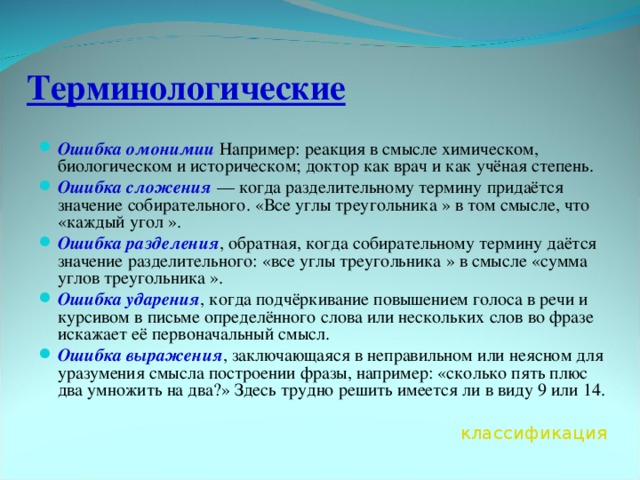 Терминологические Ошибка омонимии Например: реакция в смысле химическом, биологическом и историческом; доктор как врач и как учёная степень. Ошибка сложения  — когда разделительному термину придаётся значение собирательного. «Все углы треугольника » в том смысле, что «каждый угол ». Ошибка разделения , обратная, когда собирательному термину даётся значение разделительного: «все углы треугольника » в смысле «сумма углов треугольника ». Ошибка ударения , когда подчёркивание повышением голоса в речи и курсивом в письме определённого слова или нескольких слов во фразе искажает её первоначальный смысл. Ошибка выражения , заключающаяся в неправильном или неясном для уразумения смысла построении фразы, например: «сколько пять плюс два умножить на два?» Здесь трудно решить имеется ли в виду 9 или 14.  классификация