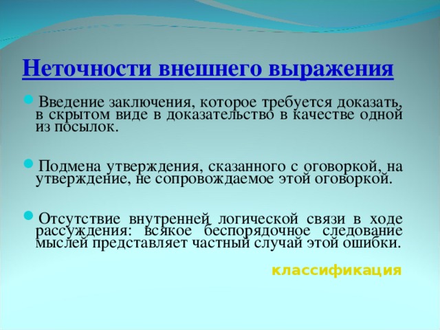 Неточности внешнего выражения Введение заключения, которое требуется доказать, в скрытом виде в доказательство в качестве одной из посылок.  Подмена утверждения, сказанного с оговоркой, на утверждение, не сопровождаемое этой оговоркой.  Отсутствие внутренней логической связи в ходе рассуждения: всякое беспорядочное следование мыслей представляет частный случай этой ошибки.  классификация