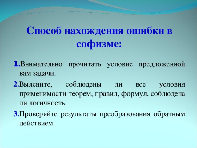 Способ нахождения ошибки в софизме: 1 . Внимательно прочитать условие предложенной вам задачи. 2. Выясните, соблюдены ли все условия применимости теорем, правил, формул, соблюдена ли логичность. 3. Проверяйте результаты преобразования обратным действием.