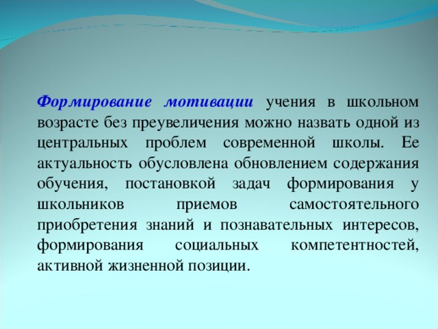 Формирование мотивации  учения в школьном возрасте без преувеличения можно назвать одной из центральных проблем современной школы. Ее актуальность обусловлена обновлением содержания обучения, постановкой задач формирования у школьников приемов самостоятельного приобретения знаний и познавательных интересов, формирования социальных компетентностей, активной жизненной позиции.