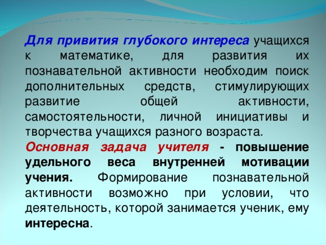 Для привития глубокого  интереса учащихся к математике, для развития их познавательной активности необходим поиск дополнительных средств, стимулирующих развитие общей активности, самостоятельности, личной инициативы и творчества учащихся разного возраста. Основная задача учителя - повышение удельного веса внутренней мотивации учения. Формирование познавательной активности возможно при условии, что деятельность, которой занимается ученик, ему интересна .