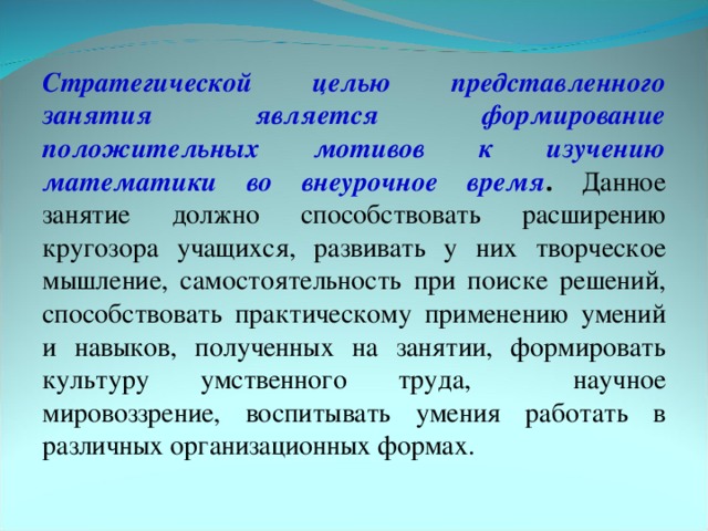 Стратегической целью представленного занятия является формирование положительных мотивов к изучению математики во внеурочное время . Данное занятие должно способствовать расширению кругозора учащихся, развивать у них творческое мышление, самостоятельность при поиске решений, способствовать практическому применению умений и навыков, полученных на занятии, формировать культуру умственного труда, научное мировоззрение, воспитывать умения работать в различных организационных формах.