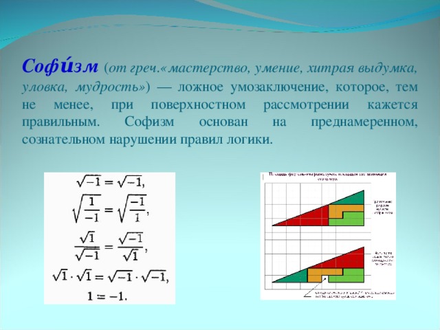 Софи́зм  ( от греч.«мастерство, умение, хитрая выдумка, уловка, мудрость» ) — ложное умозаключение, которое, тем не менее, при поверхностном рассмотрении кажется правильным. Софизм основан на преднамеренном, сознательном нарушении правил логики.