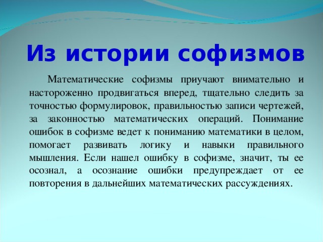 Из истории софизмов  Математические софизмы приучают внимательно и настороженно продвигаться вперед, тщательно следить за точностью формулировок, правильностью записи чертежей, за законностью математических операций. Понимание ошибок в софизме ведет к пониманию математики в целом, помогает развивать логику и навыки правильного мышления. Если нашел ошибку в софизме, значит, ты ее осознал, а осознание ошибки предупреждает от ее повторения в дальнейших математических рассуждениях.