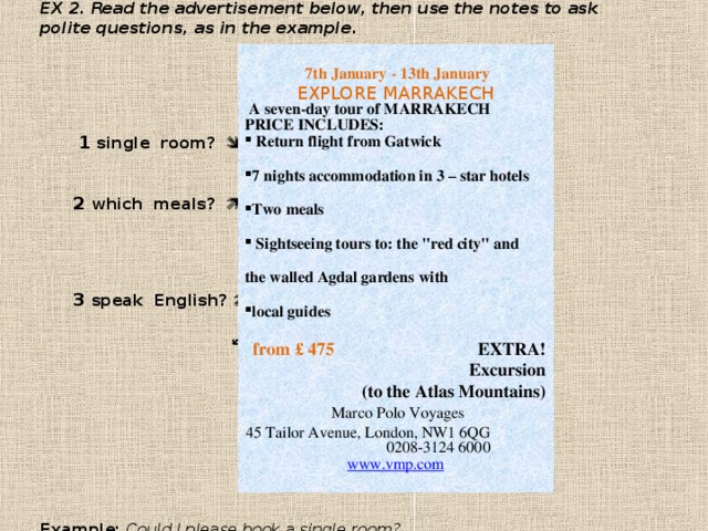 EX 2. Read the advertisement below, then use the notes to ask polite questions, as in the example .        1 single room?          2 which meals?           3 speak English?        ↙ 4 cost?              Example: Could I please book a single room?   7th January - 13th January  EXPLORE MARRAKECH   A seven-day tour of MARRAKECH  PRICE INCLUDES:  Return flight from Gatwick  7 nights accommodation in 3 – star hotels  Two meals   Sightseeing tours to: the 