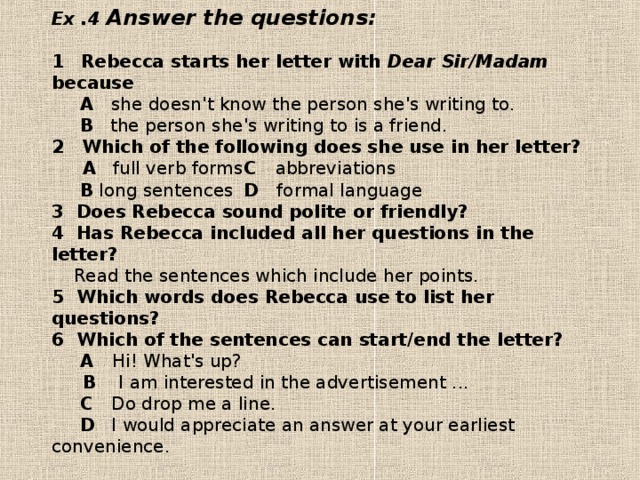 Ex .4 Answer the questions:   1  Rebecca starts her letter with Dear Sir/Madam because   A  she doesn't know the person she's writing to.   В the person she's writing to is a friend.  2  Which of the following does she use in her letter?  A full verb forms  С abbreviations   В  long sentences  D formal language  3 Does Rebecca sound polite or friendly?  4 Has Rebecca included all her questions in the letter?  Read the sentences which include her points.  5 Which words does Rebecca use to list her questions?  6 Which of the sentences can start/end the letter?   A Hi! What's up?    B I am interested in the advertisement ...   С  Do drop me a line.   D  I would appreciate an answer at your earliest convenience.