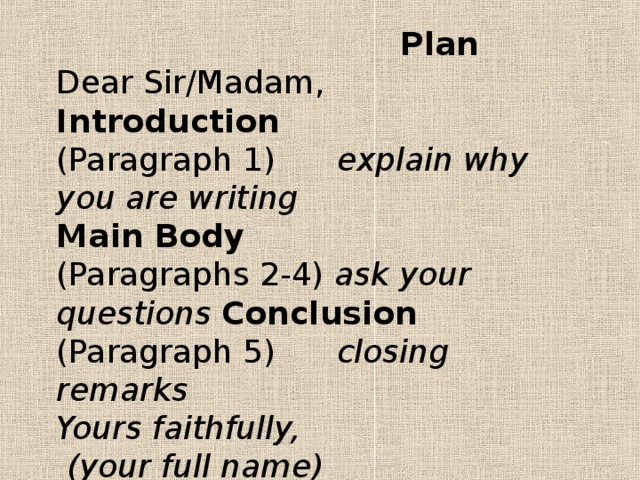 Plan  Dear Sir/Madam,  Introduction  (Paragraph 1) explain why you are writing  Main Body  (Paragraphs 2-4) ask your questions Conclusion  (Paragraph 5) closing remarks  Yours faithfully,  (your full name)