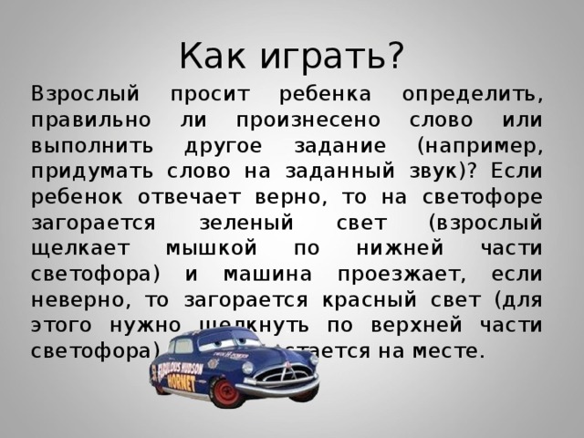 Как играть? Взрослый просит ребенка определить, правильно ли произнесено слово или выполнить другое задание (например, придумать слово на заданный звук)? Если ребенок отвечает верно, то на светофоре загорается зеленый свет (взрослый щелкает мышкой по нижней части светофора) и машина проезжает, если неверно, то загорается красный свет (для этого нужно щелкнуть по верхней части светофора), машина остается на месте.