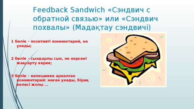 Feedback Sandwich «Сэндвич с обратной связью» или «Сэндвич похвалы» (Мадақтау сэндвичі) 1 бөлік – позитивті комментарий, не ұнады;  2 бөлік – сындарлы сын, не нәрсені жақсарту керек;  3 бөлік – келешекке арналған комментарий: маған ұнады, бірақ келесі жолы …
