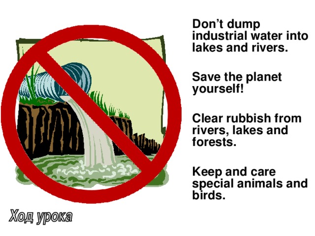 Don’t dump industrial water into lakes and rivers.   Save the planet yourself!   Clear rubbish from rivers, lakes and forests.   Keep and care special animals and birds.