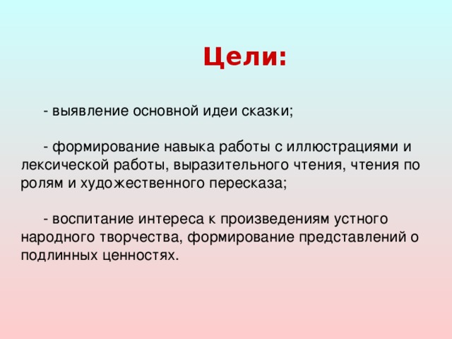 Цели:  - выявление основной идеи сказки; - формирование навыка работы с иллюстрациями и лексической работы, выразительного чтения, чтения по ролям и художественного пересказа; - воспитание интереса к произведениям устного народного творчества, формирование представлений о подлинных ценностях.