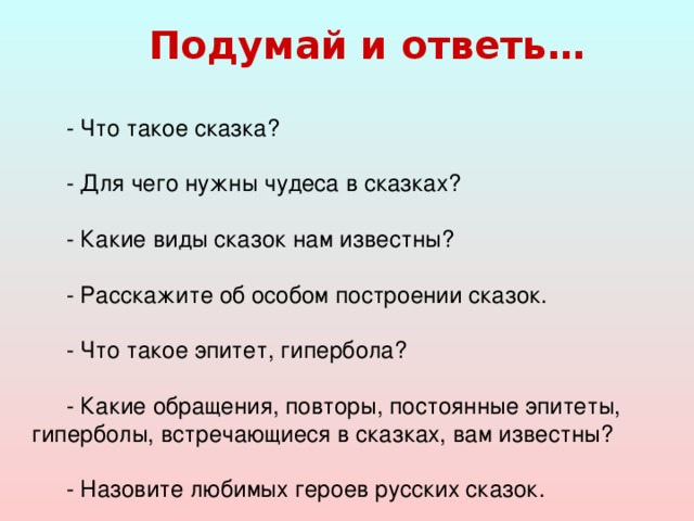 Подумай и ответь…  - Что такое сказка? - Для чего нужны чудеса в сказках? - Какие виды сказок нам известны? - Расскажите об особом построении сказок. - Что такое эпитет, гипербола? - Какие обращения, повторы, постоянные эпитеты, гиперболы, встречающиеся в сказках, вам известны? - Назовите любимых героев русских сказок.