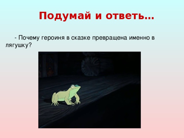 Подумай и ответь…  - Почему героиня в сказке превращена именно в лягушку?