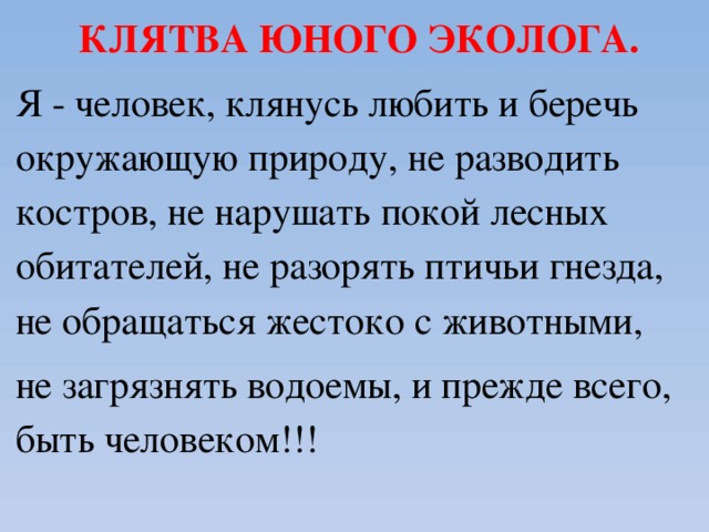 КЛЯТВА ЮНОГО ЭКОЛОГА. Я - человек, клянусь любить и беречь окружающую природу, не разводить костров, не нарушать покой лесных обитателей, не разорять птичьи гнезда, не обращаться жестоко с животными, не загрязнять водоемы, и прежде всего, быть человеком!!!