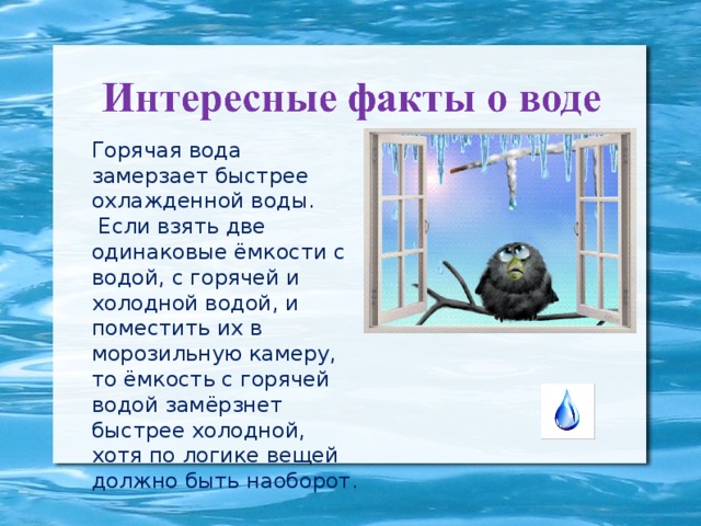 Горячая вода замерзает быстрее охлажденной воды.  Если взять две одинаковые ёмкости с водой, с горячей и холодной водой, и поместить их в морозильную камеру, то ёмкость с горячей водой замёрзнет быстрее холодной, хотя по логике вещей должно быть наоборот.