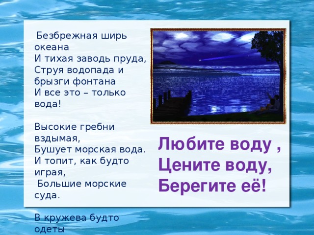 Безбрежная ширь океана И тихая заводь пруда, Струя водопада и брызги фонтана И все это – только вода! Высокие гребни вздымая, Бушует морская вода. И топит, как будто играя,  Большие морские суда. В кружева будто одеты Деревья, кусты, провода. И кажется сказкою это, А в сущности – только вода! Любите воду ,  Цените воду,  Берегите её!