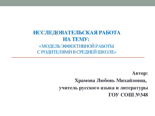 Исследовательская работа  на тему:   « Модель эффективной работы  с родителями в средней школе»      Автор: Храмова Любовь Михайловна, учитель русского языка и литературы ГОУ СОШ №348  