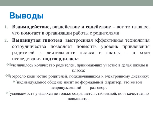 Выводы Взаимодействие, воздействие и содействие – вот то главное, что помогает в организации работы с родителями Выдвинутая  гипотеза : выстроенная эффективная технология сотрудничества позволяет повысить уровень привлечения родителей к деятельности класса и школы – в ходе исследования подтвердилась: увеличилось количество родителей, принимающих участие в делах школы и класса; возросло количество родителей, подключившихся к электронному дневнику; индивидуальное общение носит не формальный характер, это живой непринужденный  разговор; успеваемость учащихся не только сохраняется стабильной, но и качественно повышается