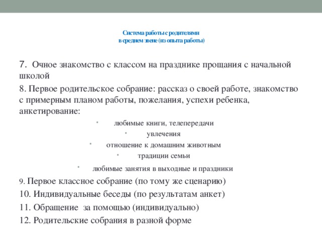 Система работы с родителями  в среднем звене (из опыта работы)   7. Очное знакомство с классом на празднике прощания с начальной школой 8. Первое родительское собрание: рассказ о своей работе, знакомство с примерным планом работы, пожелания, успехи ребенка, анкетирование: любимые книги, телепередачи увлечения отношение к домашним животным традиции семьи любимые занятия в выходные и праздники  9. Первое классное собрание (по тому же сценарию) 10. Индивидуальные беседы (по результатам анкет) 11. Обращение за помощью (индивидуально) 12. Родительские собрания в разной форме