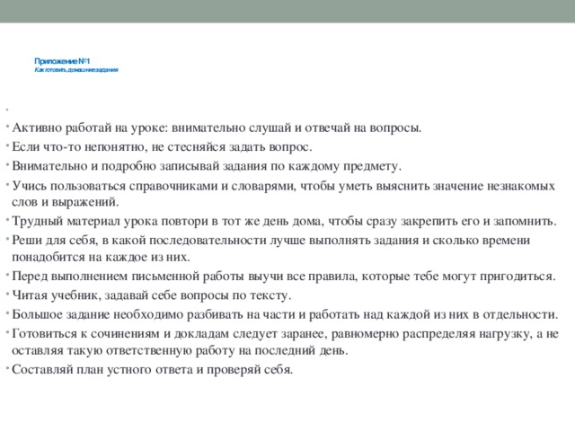 Приложение №1  Как готовить домашние задания      Активно работай на уроке: внимательно слушай и отвечай на вопросы. Если что-то непонятно, не стесняйся задать вопрос. Внимательно и подробно записывай задания по каждому предмету. Учись пользоваться справочниками и словарями, чтобы уметь выяснить значение незнакомых слов и выражений. Трудный материал урока повтори в тот же день дома, чтобы сразу закрепить его и запомнить. Реши для себя, в какой последовательности лучше выполнять задания и сколько времени понадобится на каждое из них. Перед выполнением письменной работы выучи все правила, которые тебе могут пригодиться. Читая учебник, задавай себе вопросы по тексту. Большое задание необходимо разбивать на части и работать над каждой из них в отдельности. Готовиться к сочинениям и докладам следует заранее, равномерно распределяя нагрузку, а не оставляя такую ответственную работу на последний день. Составляй план устного ответа и проверяй себя.    