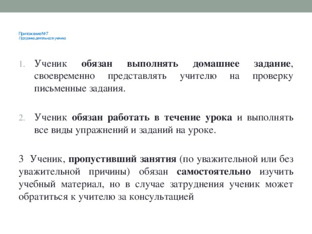 Приложение №7  Программа деятельности ученика      Ученик обязан выполнять домашнее задание , своевременно представлять учителю на проверку письменные задания. Ученик обязан работать в течение урока и выполнять все виды упражнений и заданий на уроке. 3 Ученик, пропустивший занятия (по уважительной или без уважительной причины) обязан самостоятельно изучить учебный материал, но в случае затруднения ученик может обратиться к учителю за консультацией