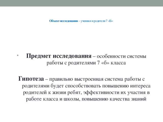 Объект исследования – ученики и родители 7 «Б»     Предмет исследования – особенности системы работы с родителями 7 «б» класса Гипотеза – правильно выстроенная система работы с родителями будет способствовать повышению интереса родителей к жизни ребят, эффективности их участия в работе класса и школы, повышению качества знаний