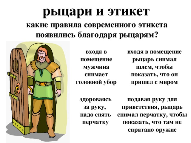 рыцари и этикет какие правила современного этикета появились благодаря рыцарям? входя в помещение мужчина снимает головной убор входя в помещение рыцарь снимал шлем, чтобы показать, что он пришел с миром здороваясь за руку, надо снять перчатку подавая руку для приветствия, рыцарь снимал перчатку, чтобы показать, что там не спрятано оружие