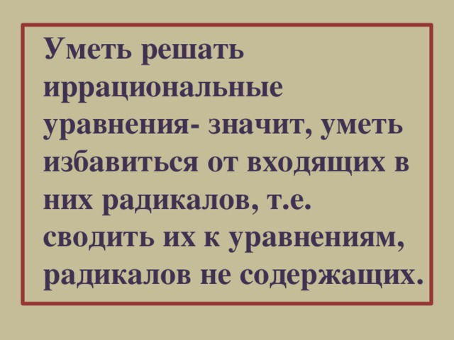 Уметь решать иррациональные уравнения- значит, уметь избавиться от входящих в них радикалов, т.е. сводить их к уравнениям, радикалов не содержащих.