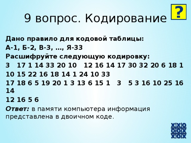 9 вопрос. Кодирование Дано правило для кодовой таблицы: А-1, Б-2, В-3, …, Я-33 Расшифруйте следующую кодировку: 3 17 1 14 33 20 10 12 16 14 17 30 32 20 6 18 1 10 15 22 16 18 14 1 24 10 33 17 18 6 5 19 20 1 3 13 6 15 1 3 5 3 16 10 25 16 14 12 16 5 6 Ответ: в памяти компьютера информация представлена в двоичном коде.