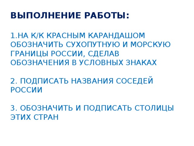 Выполнение работы:   1.На к/К красным карандашом обозначить сухопутную и морскую границы России, сделав обозначения в условных знаках   2. Подписать названия соседей России   3. Обозначить и подписать столицы этих стран