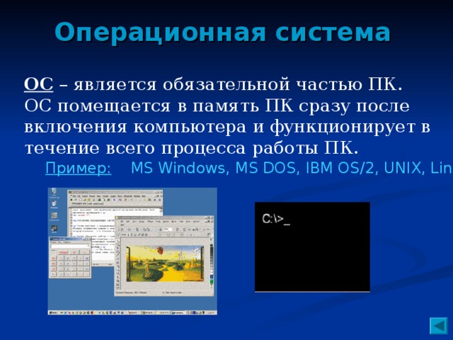 Операционная система ОС – является обязательной частью ПК. ОС помещается в память ПК сразу после включения компьютера и функционирует в течение всего процесса работы ПК. Пример: MS Windows, MS DOS, IBM OS/2, UNIX, Linux.