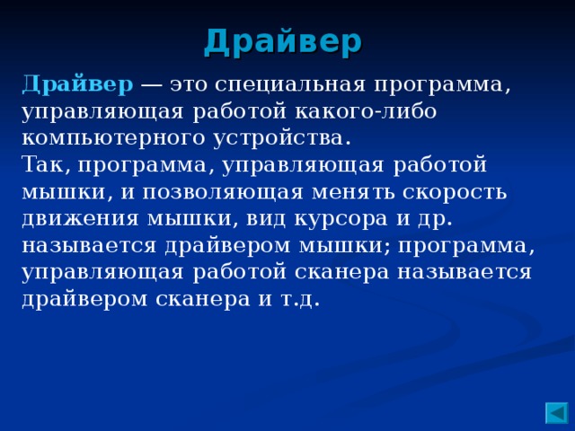 Драйвер Драйвер — это специальная программа, управляющая работой какого-либо компьютерного устройства. Так, программа, управляющая работой мышки, и позволяющая менять скорость движения мышки, вид курсора и др. называется драйвером мышки; программа, управляющая работой сканера называется драйвером сканера и т.д.