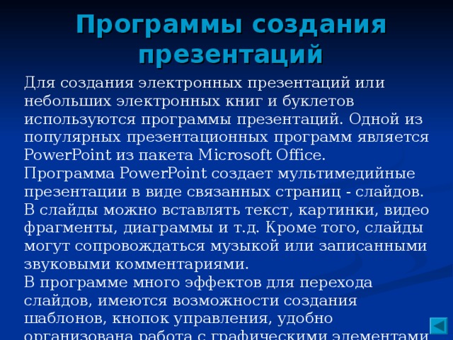 Программы создания презентаций Для создания электронных презентаций или небольших электронных книг и буклетов используются программы презентаций. Одной из популярных презентационных программ является PowerPoint из пакета Microsoft Office. Программа PowerPoint создает мультимедийные презентации в виде связанных страниц - слайдов. В слайды можно вставлять текст, картинки, видео фрагменты, диаграммы и т.д. Кроме того, слайды могут сопровождаться музыкой или записанными звуковыми комментариями. В программе много эффектов для перехода слайдов, имеются возможности создания шаблонов, кнопок управления, удобно организована работа с графическими элементами - линиями, стрелками, автофигурами.