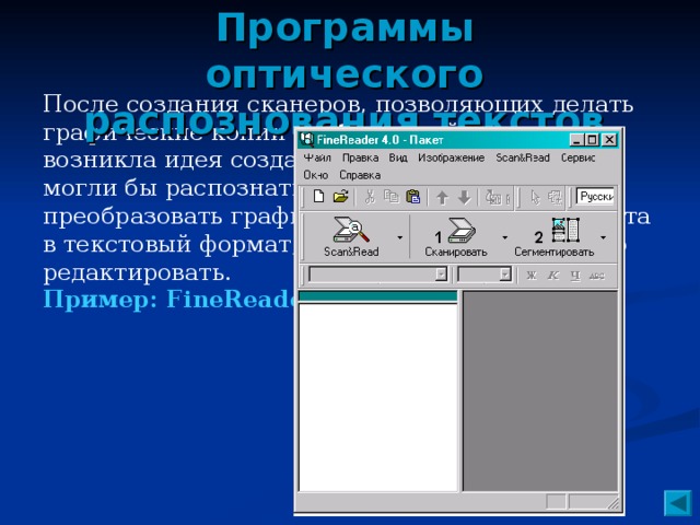 Программы оптического распознования текстов После создания сканеров, позволяющих делать графические копии изображений и текстов, возникла идея создать программы, которые могли бы распознать текстовые символы и преобразовать графическое изображение текста в текстовый формат, при котором текст можно редактировать. Пример: FineReader